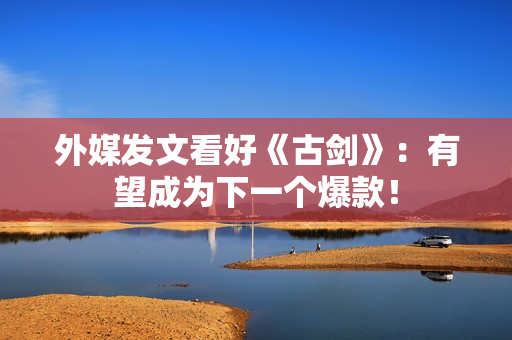 外媒发文看好《古剑》：有望成为下一个爆款！