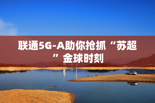 联通5G-A助你抢抓“苏超”金球时刻