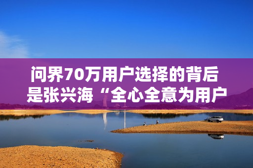 问界70万用户选择的背后 是张兴海“全心全意为用户服务”的理念