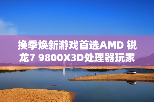 换季焕新游戏首选AMD 锐龙7 9800X3D处理器玩家必备