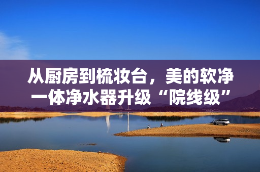 从厨房到梳妆台，美的软净一体净水器升级“院线级”全屋用水