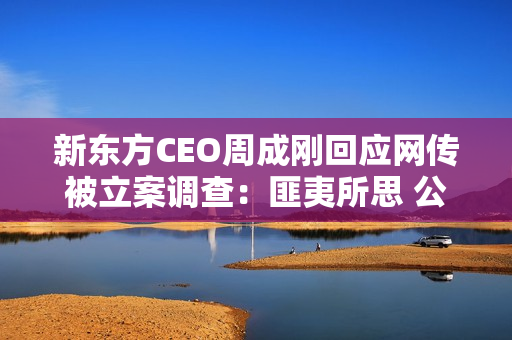 新东方CEO周成刚回应网传被立案调查：匪夷所思 公司已经报警
