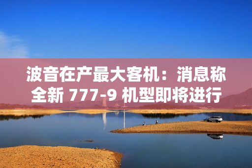 波音在产最大客机：消息称全新 777-9 机型即将进行近五年来首次试飞