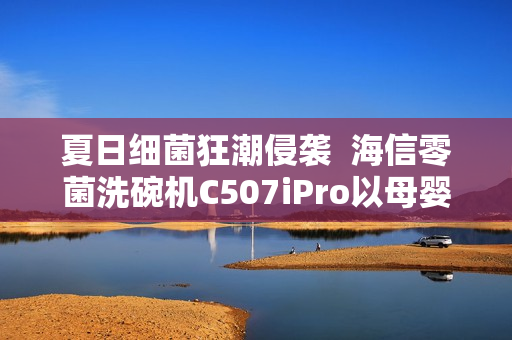 夏日细菌狂潮侵袭  海信零菌洗碗机C507iPro以母婴级认证筑牢健康防线