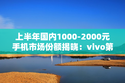 上半年国内1000-2000元手机市场份额揭晓：vivo第一