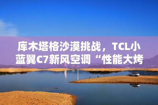 库木塔格沙漠挑战，TCL小蓝翼C7新风空调“性能大烤”