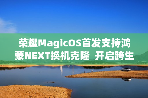 荣耀MagicOS首发支持鸿蒙NEXT换机克隆 开启跨生态互联新时代 荣耀MagicOS首发支持鸿蒙NEXT换机克隆 开启跨生态互联新时代