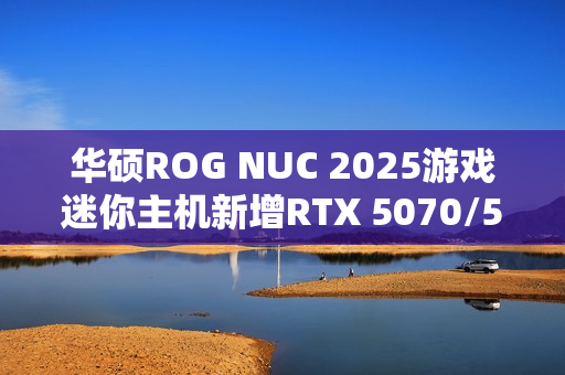 华硕ROG NUC 2025游戏迷你主机新增RTX 5070/5060版：定价16999/11999元！