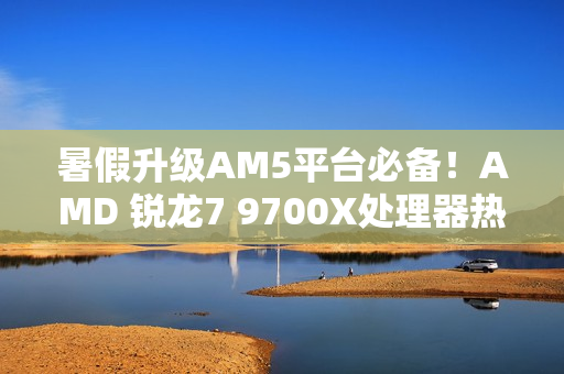 暑假升级AM5平台必备！AMD 锐龙7 9700X处理器热销推荐