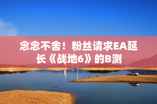 念念不舍！粉丝请求EA延长《战地6》的B测