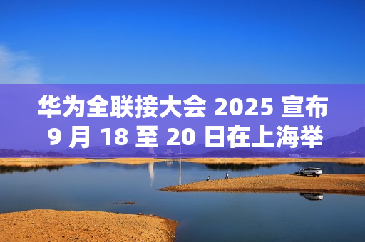 华为全联接大会 2025 宣布 9 月 18 至 20 日在上海举行