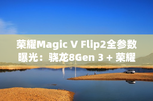荣耀Magic V Flip2全参数曝光：骁龙8Gen 3 + 荣耀自研C1/E2双芯加持