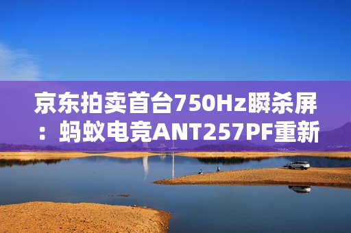 京东拍卖首台750Hz瞬杀屏：蚂蚁电竞ANT257PF重新定义电竞显示器极限