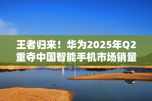 王者归来！华为2025年Q2重夺中国智能手机市场销量榜首
