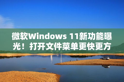 微软Windows 11新功能曝光！打开文件菜单更快更方便!