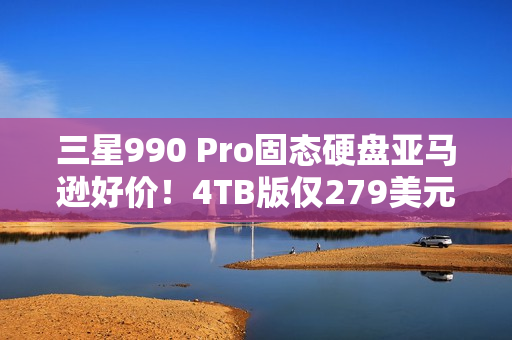 三星990 Pro固态硬盘亚马逊好价！4TB版仅279美元