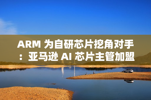 ARM 为自研芯片挖角对手:亚马逊 AI 芯片主管加盟 ARM 为自研芯片挖角对手:亚马逊 AI 芯片主管加盟