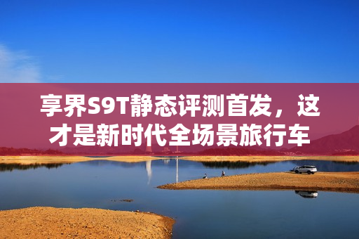 享界S9T静态评测首发，这才是新时代全场景旅行车