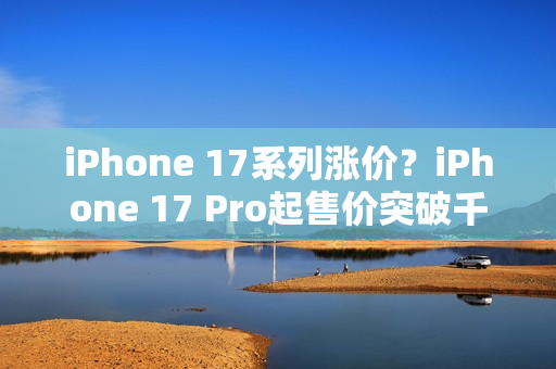 iPhone 17系列涨价？iPhone 17 Pro起售价突破千美元大关！