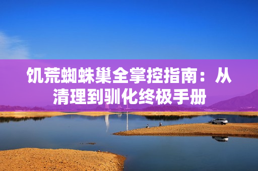饥荒蜘蛛巢全掌控指南：从清理到驯化终极手册