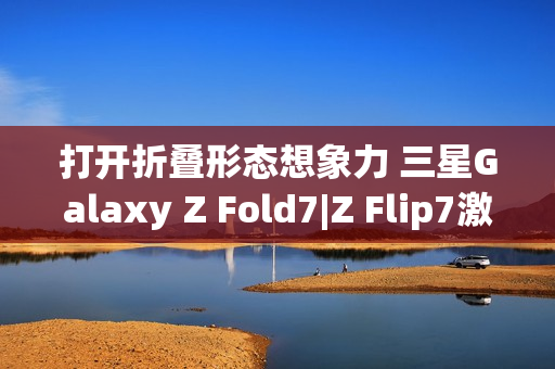 打开折叠形态想象力 三星Galaxy Z Fold7|Z Flip7激发AI新动能