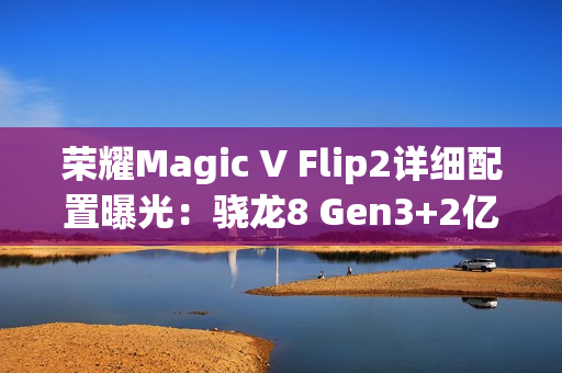 荣耀Magic V Flip2详细配置曝光：骁龙8 Gen3+2亿主摄
