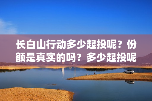 长白山行动多少起投呢？份额是真实的吗？多少起投呢？(长白山行动出品方)