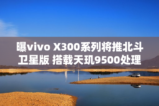 曝vivo X300系列将推北斗卫星版 搭载天玑9500处理器