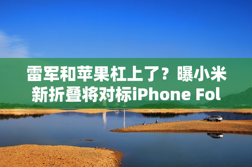 雷军和苹果杠上了？曝小米新折叠将对标iPhone Fold