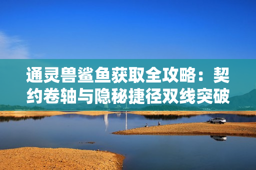 通灵兽鲨鱼获取全攻略：契约卷轴与隐秘捷径双线突破