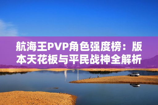 航海王PVP角色强度榜:版本天花板与平民战神全解析 航海王PVP角色强度榜:版本天花板与平民战神全解析