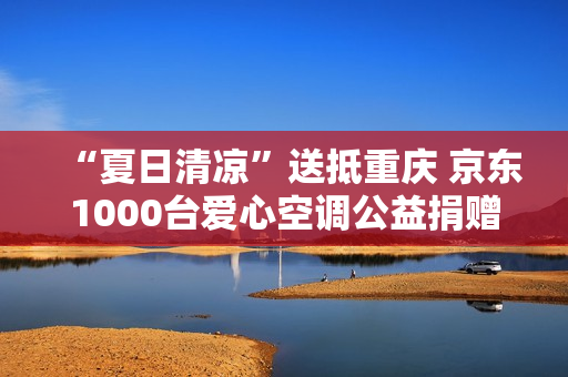 “夏日清凉”送抵重庆 京东1000台爱心空调公益捐赠派发中