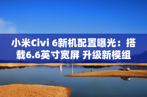 小米Civi 6新机配置曝光：搭载6.6英寸宽屏 升级新模组