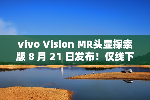 vivo Vision MR头显探索版 8 月 21 日发布！仅线下开放体验，不对外销售