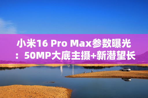 小米16 Pro Max参数曝光：50MP大底主摄+新潜望长焦