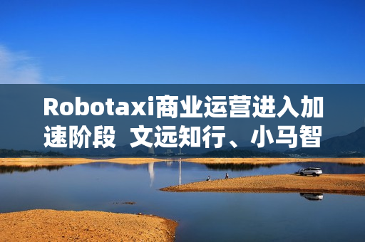 Robotaxi商业运营进入加速阶段  文远知行、小马智行Q2 Robotaxi营收暴涨