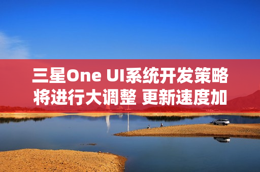 三星One UI系统开发策略将进行大调整 更新速度加快 三星One UI系统开发策略将进行大调整 更新速度加快