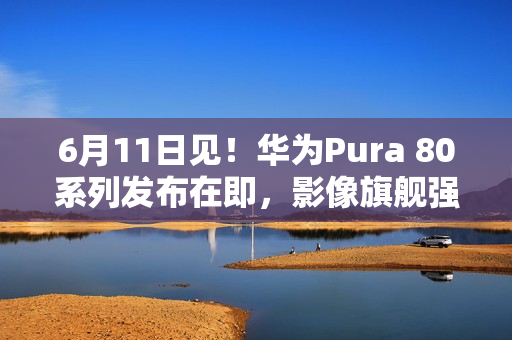 6月11日见！华为Pura 80系列发布在即，影像旗舰强势来袭
