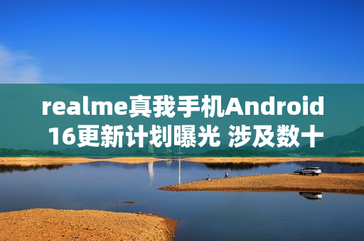 realme真我手机Android 16更新计划曝光 涉及数十款机型