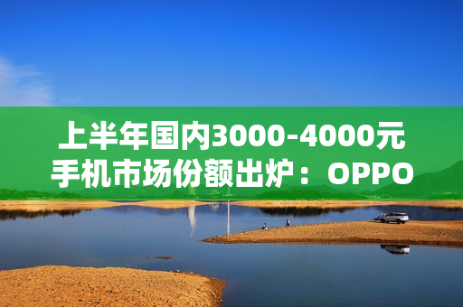 上半年国内3000-4000元手机市场份额出炉：OPPO第一