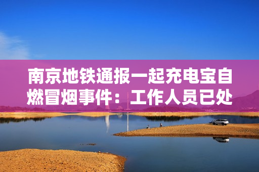 南京地铁通报一起充电宝自燃冒烟事件：工作人员已处置
