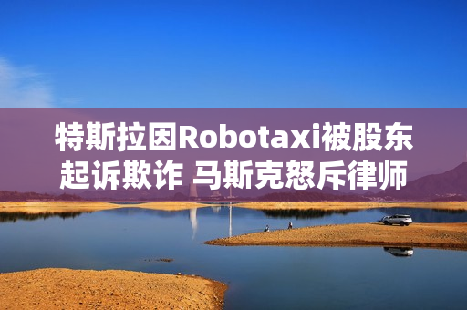 特斯拉因Robotaxi被股东起诉欺诈 马斯克怒斥律师：地球上最坏的人