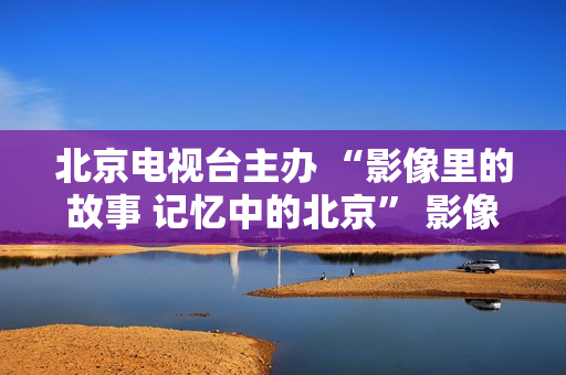 北京电视台主办 “影像里的故事 记忆中的北京” 影像展在京启幕