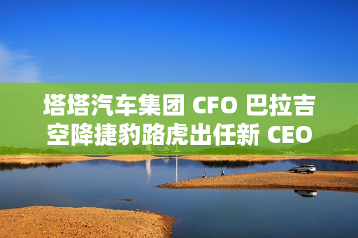 塔塔汽车集团 CFO 巴拉吉空降捷豹路虎出任新 CEO