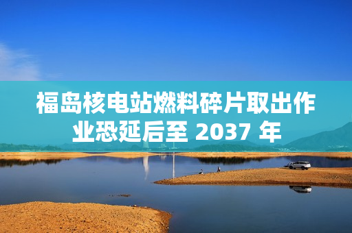 福岛核电站燃料碎片取出作业恐延后至 2037 年