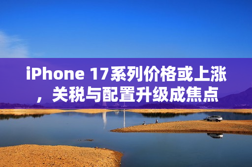 iPhone 17系列价格或上涨，关税与配置升级成焦点