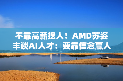 不靠高薪挖人！AMD苏姿丰谈AI人才：要靠信念赢人心