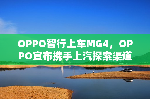 OPPO智行上车MG4，OPPO宣布携手上汽探索渠道合作新模式