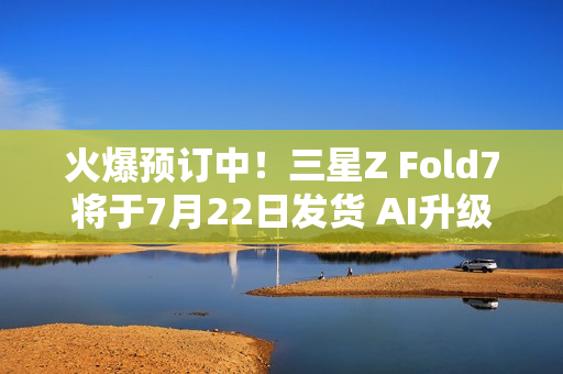 火爆预订中！三星Z Fold7将于7月22日发货 AI升级巨大