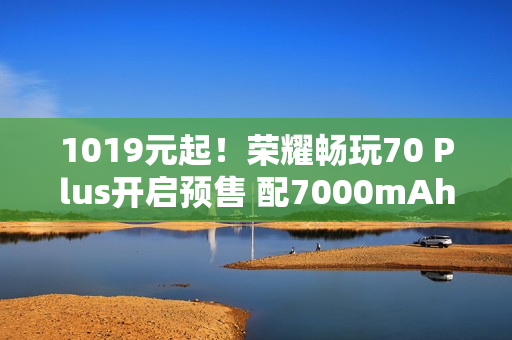 1019元起！荣耀畅玩70 Plus开启预售 配7000mAh电池
